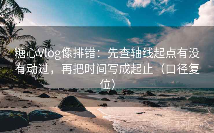 糖心Vlog像排错：先查轴线起点有没有动过，再把时间写成起止（口径复位）