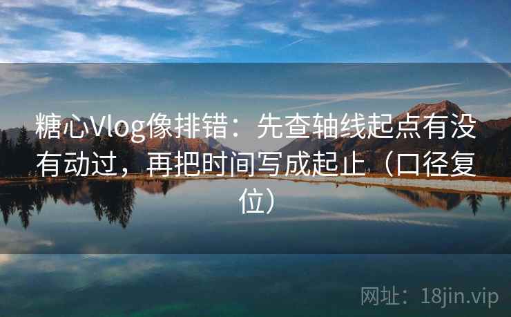 糖心Vlog像排错：先查轴线起点有没有动过，再把时间写成起止（口径复位）