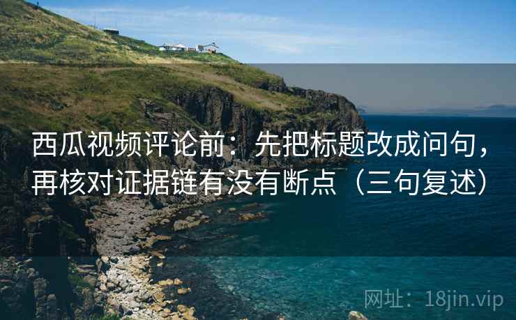 西瓜视频评论前：先把标题改成问句，再核对证据链有没有断点（三句复述）
